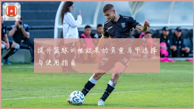 提升篮球训练效果的负重马甲选择与使用指南