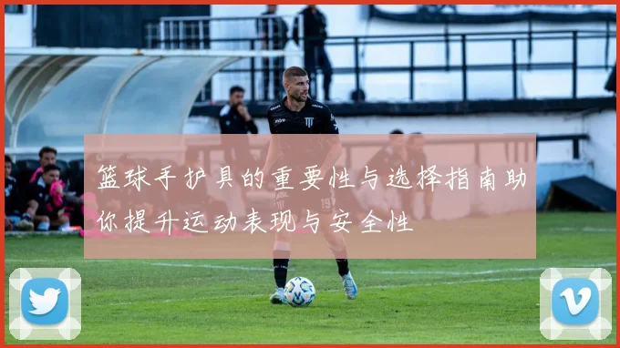 篮球手护具的重要性与选择指南助你提升运动表现与安全性