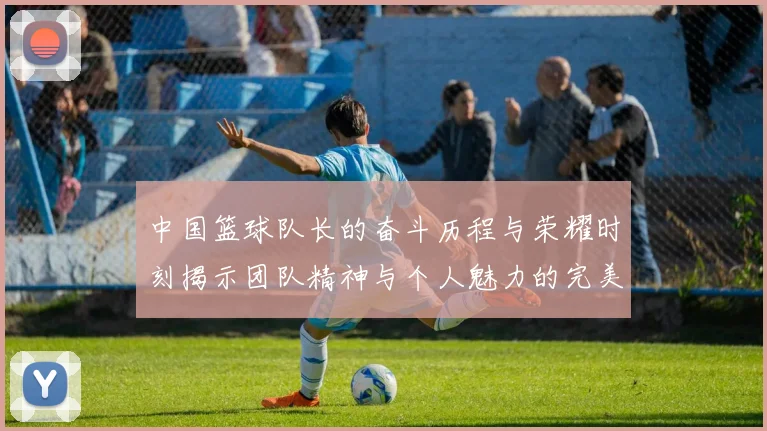 中国篮球队长的奋斗历程与荣耀时刻揭示团队精神与个人魅力的完美结合