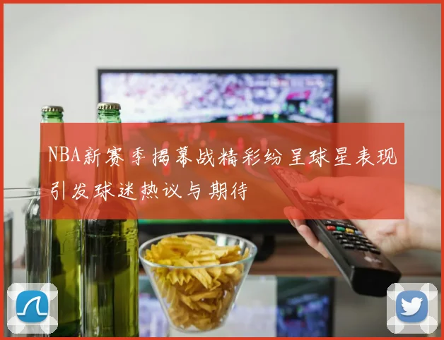 NBA新赛季揭幕战精彩纷呈球星表现引发球迷热议与期待