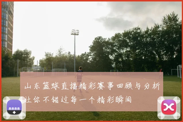 山东篮球直播精彩赛事回顾与分析让你不错过每一个精彩瞬间