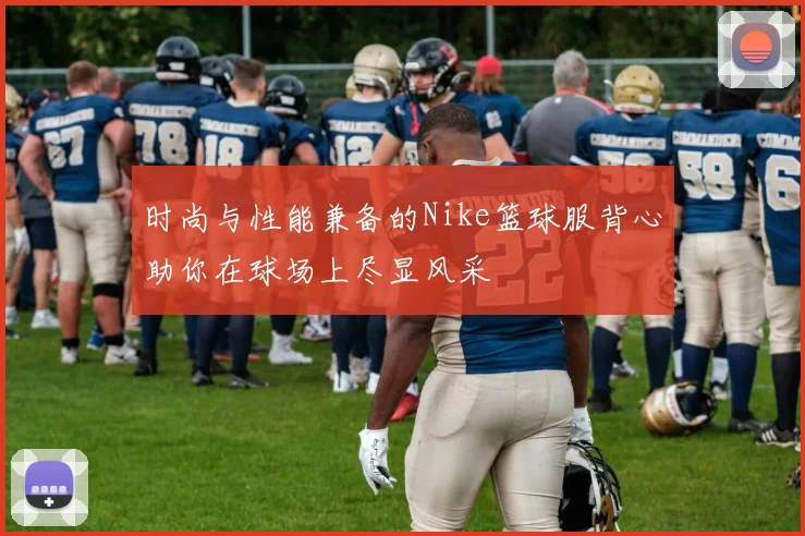 时尚与性能兼备的Nike篮球服背心助你在球场上尽显风采