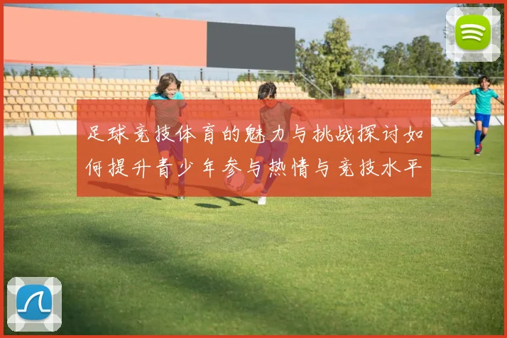 足球竞技体育的魅力与挑战探讨如何提升青少年参与热情与竞技水平