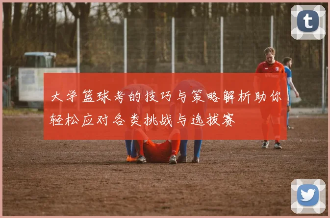 大学篮球考的技巧与策略解析助你轻松应对各类挑战与选拔赛