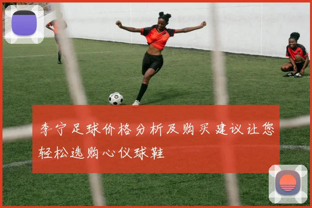 李宁足球价格分析及购买建议让您轻松选购心仪球鞋