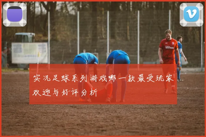 实况足球系列游戏哪一款最受玩家欢迎与好评分析