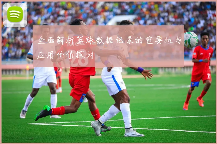 全面解析篮球数据记录的重要性与应用价值探讨