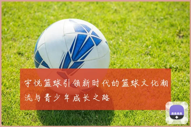 宇悦篮球引领新时代的篮球文化潮流与青少年成长之路