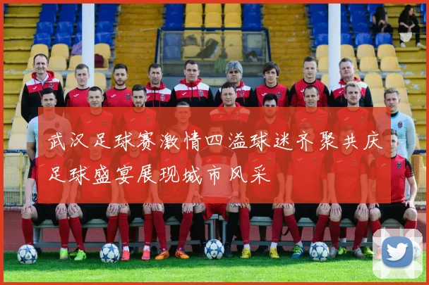 武汉足球赛激情四溢球迷齐聚共庆足球盛宴展现城市风采