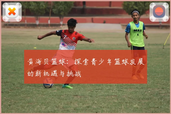 黄海贝篮球：探索青少年篮球发展的新机遇与挑战