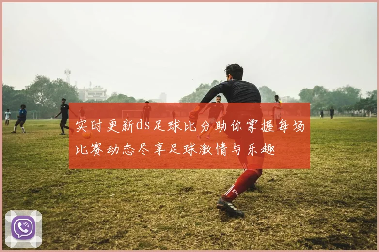 实时更新ds足球比分助你掌握每场比赛动态尽享足球激情与乐趣